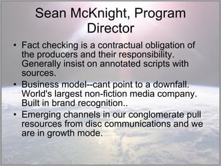 Sean McKnight, Program Director Fact checking is a contractual obligation of the producers and their responsibility. Generally insist on annotated scripts with sources. Business model--cant point to a downfall. World's largest non-fiction media company. Built in brand recognition.. Emerging channels in our conglomerate pull resources from disc communications and we are in growth mode.  