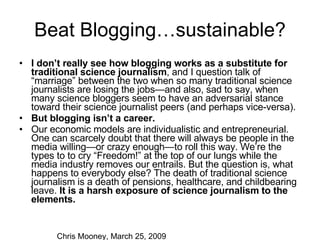 Beat Blogging…sustainable? I don’t really see how blogging works as a substitute for traditional science journalism , and I question talk of “marriage” between the two when so many traditional science journalists are losing the jobs—and also, sad to say, when many science bloggers seem to have an adversarial stance toward their science journalist peers (and perhaps vice-versa). But blogging isn’t a career.  Our economic models are individualistic and entrepreneurial. One can scarcely doubt that there will always be people in the media willing—or crazy enough—to roll this way. We’re the types to to cry “Freedom!” at the top of our lungs while the media industry removes our entrails. But the question is, what happens to everybody else? The death of traditional science journalism is a death of pensions, healthcare, and childbearing leave.  It is a harsh exposure of science journalism to the elements. Chris Mooney, March 25, 2009 