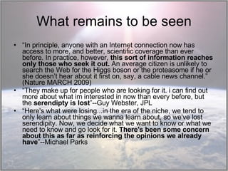What remains to be seen “ In principle, anyone with an Internet connection now has access to more, and better, scientific coverage than ever before. In practice, however,  this sort of information reaches only those who seek it out.  An average citizen is unlikely to search the Web for the Higgs boson or the proteasome if he or she doesn’t hear about it first on, say, a cable news channel.” (Nature MARCH 2009) “ They make up for people who are looking for it. i can find out more about what im interested in now than every before, but the  serendipty is lost ”--Guy Webster, JPL “ Here's what were losing...in the era of the niche, we tend to only learn about things we wanna learn about, so we've lost serendipity. Now, we decide what we want to know or what we need to know and go look for it.  There's been some concern about this as far as reinforcing the opinions we already have ”--Michael Parks 