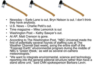 Newsday – Earle Lane is out, Bryn Nelson is out. I don’t think they have anybody.  U.S. News – Charlie Petit’s out.  Time magazine – Mike Lemonick is out Washington Post – Kathy Sawyer’s out.  At AP, Matt Crenson is gone. According to The Washington Post, “NBC Universal made the first of potentially several rounds of staffing cuts at The Weather Channel [last week], axing the entire staff of the “Forecast Earth” environmental program during the middle of NBC’s ‘Green Week,’ as well as several on-camera meteorologists.” “ We want to integrate environmental, science and technology reporting into the general editorial structure rather than have a stand alone unit,” said CNN spokesperson Barbara Levin.  
