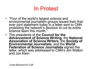 In Protest “ Four of the world’s largest science and environmental journalism groups issued their first-ever joint statement today in a letter sent to CNN protesting the network’s decision to cut its entire science team this month.” The presidents of the  Council for the Advancement of Science Writing , the  National Association of Science Writers , the  Society of Environmental Journalists , and the  World Federation of Science Journalists  signed the letter, which was addressed to CNN’s Jim Walton and Jon Klein Curtis Brainard for CJR 