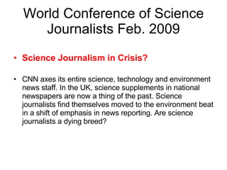 World Conference of Science Journalists Feb. 2009 Science Journalism in Crisis? CNN axes its entire science, technology and environment news staff. In the UK, science supplements in national newspapers are now a thing of the past. Science journalists find themselves moved to the environment beat in a shift of emphasis in news reporting. Are science journalists a dying breed? 