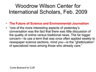 Woodrow Wilson Center for International Scholars, Feb. 2009 The Future of Science and Environmental Journalism “ one of the more interesting aspects of yesterday’s conversation was the fact that there was little discussion of the quality of online versus traditional news. The far bigger concern—to use a term that was once often applied weekly to newspaper science sections, mind you—is the “ghettoization” of specialized news among those who already care.” Curtis Brainard for CJR 