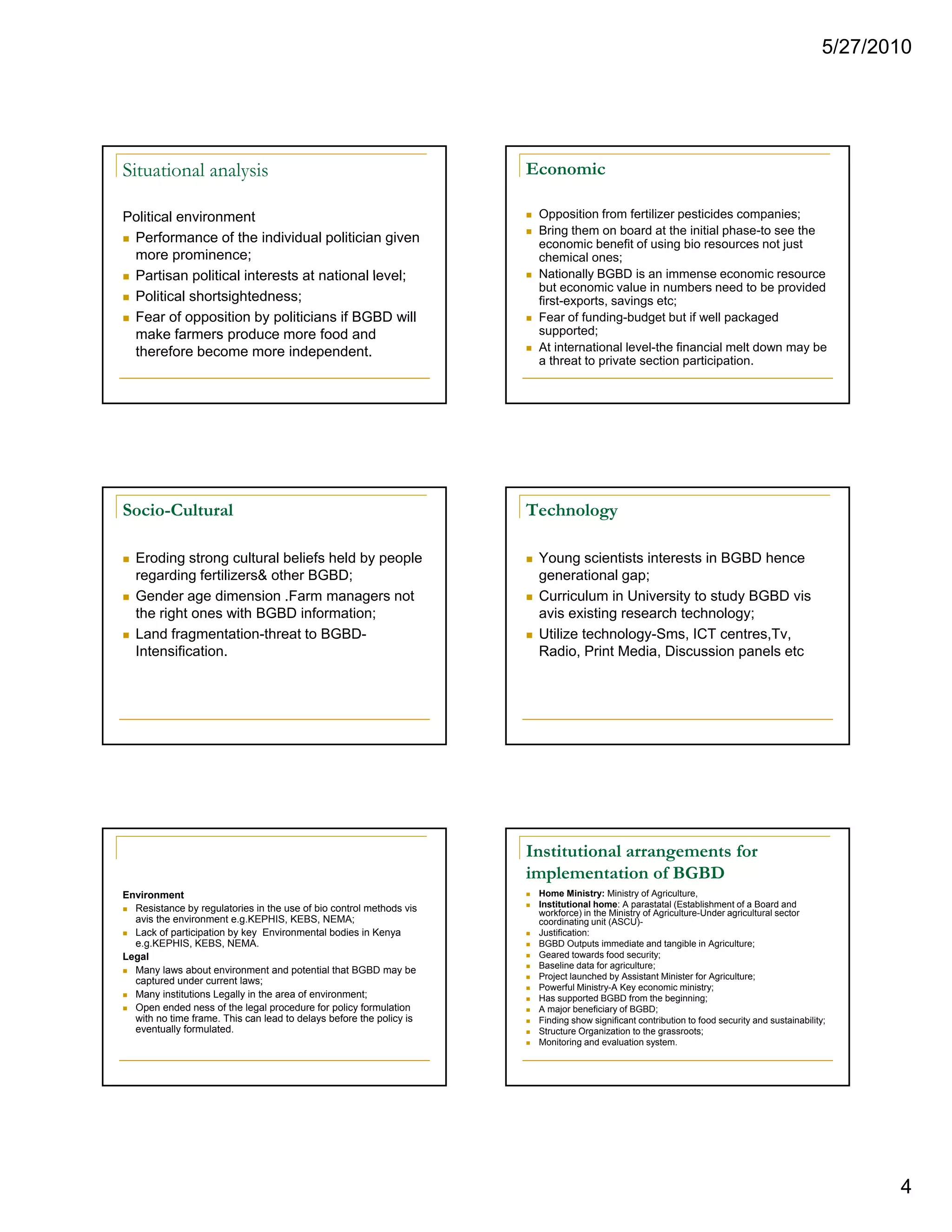 5/27/2010




Situational analysis                                                 Economic

Political environment                                                 Opposition from fertilizer pesticides companies;
                                                                      Bring them on board at the initial phase-to see the
 Performance of the individual politician given                       economic benefit of using bio resources not just
 more prominence;                                                     chemical ones;
 Partisan political interests at national level;                      Nationally BGBD is an immense economic resource
                                                                      but economic value in numbers need to be provided
 Political shortsightedness;                                          first-exports, savings etc;
 Fear of opposition by politicians if BGBD will                       Fear of funding-budget but if well packaged
 make farmers produce more food and                                   supported;
 therefore become more independent.                                   At international level-the financial melt down may be
                                                                      a threat to private section participation.




Socio-Cultural                                                       Technology

  Eroding strong cultural beliefs held by people                      Young scientists interests in BGBD hence
  regarding fertilizers& other BGBD;                                  generational gap;
  Gender age dimension .Farm managers not                             Curriculum in University to study BGBD vis
  the right ones with BGBD information;                               avis existing research technology;
  Land fragmentation-threat to BGBD-                                  Utilize technology-Sms, ICT centres,Tv,
  Intensification.                                                    Radio, Print Media, Discussion panels etc




                                                                     Institutional arrangements for
                                                                     implementation of BGBD
Environment                                                           Home Ministry: Ministry of Agriculture,
  Resistance by regulatories in the use of bio control methods vis    Institutional home: A parastatal (Establishment of a Board and
                                                                      workforce) in the Ministry of Agriculture-Under agricultural sector
  avis the environment e.g.KEPHIS, KEBS, NEMA;                        coordinating unit (ASCU)-
  Lack of participation by key Environmental bodies in Kenya          Justification:
  e.g.KEPHIS, KEBS, NEMA.                                             BGBD Outputs immediate and tangible in Agriculture;
Legal                                                                 Geared towards food security;
                                                                      Baseline data for agriculture;
  Many laws about environment and potential that BGBD may be
                                                                      Project launched by Assistant Minister for Agriculture;
  captured under current laws;
                                                                      Powerful Ministry-A Key economic ministry;
  Many institutions Legally in the area of environment;               Has supported BGBD from the beginning;
  Open ended ness of the legal procedure for policy formulation       A major beneficiary of BGBD;
  with no time frame. This can lead to delays before the policy is    Finding show significant contribution to food security and sustainability;
  eventually formulated.                                              Structure Organization to the grassroots;
                                                                      Monitoring and evaluation system.




                                                                                                                                                      4
 
