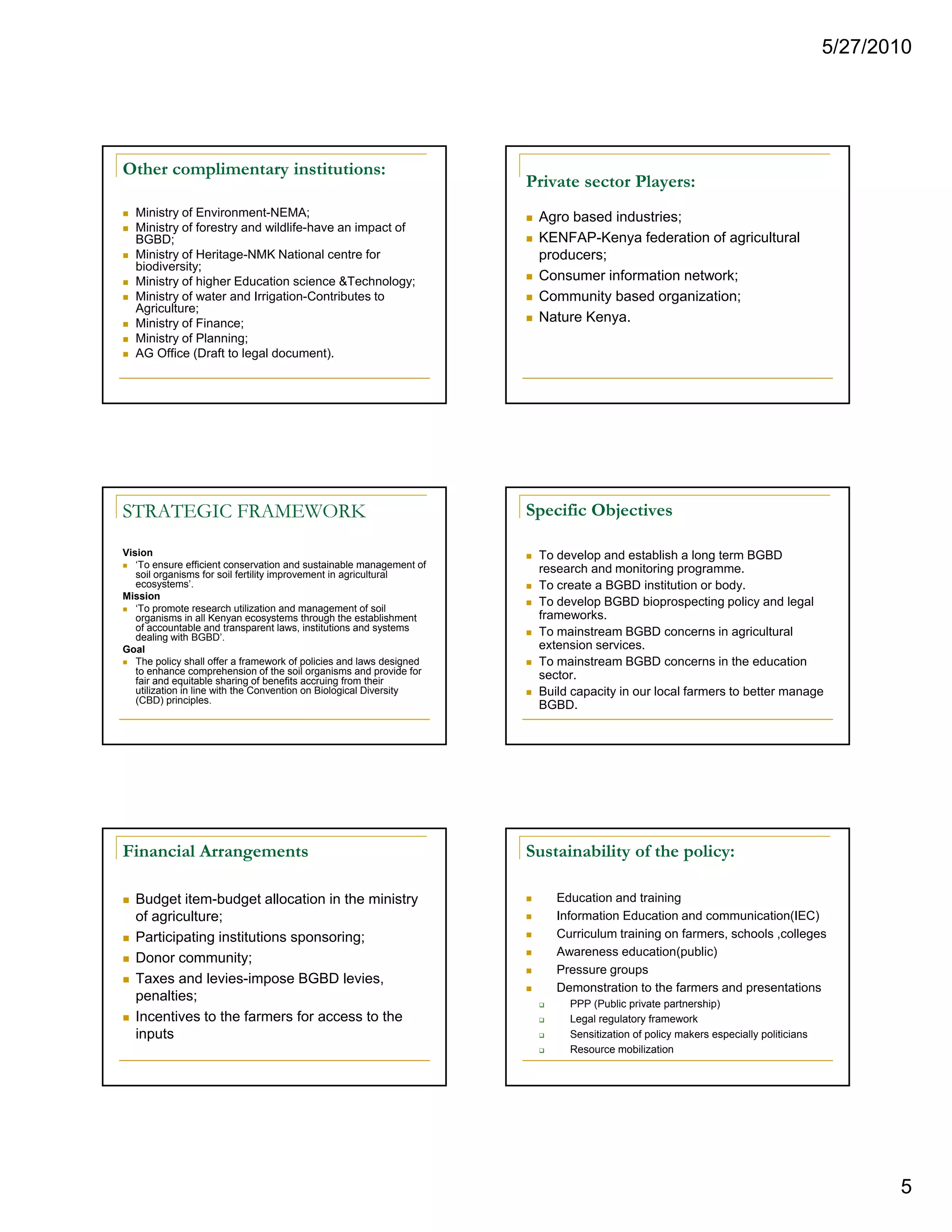 5/27/2010




Other complimentary institutions:
                                                                       Private sector Players:
  Ministry of Environment-NEMA;                                         Agro based industries;
  Ministry of forestry and wildlife-have an impact of
  BGBD;                                                                 KENFAP-Kenya federation of agricultural
  Ministry of Heritage-NMK National centre for                          producers;
  biodiversity;
  Ministry of higher Education science &Technology;                     Consumer information network;
  Ministry of water and Irrigation-Contributes to                       Community based organization;
  Agriculture;
  Ministry of Finance;                                                  Nature Kenya.
  Ministry of Planning;
  AG Office (Draft to legal document).




STRATEGIC FRAMEWORK                                                    Specific Objectives

Vision                                                                  To develop and establish a long term BGBD
   ‘To ensure efficient conservation and sustainable management of      research and monitoring programme.
   soil organisms for soil fertility improvement in agricultural
   ecosystems’.                                                         To create a BGBD institution or body.
Mission
   ‘To promote research utilization and management of soil
                                                                        To develop BGBD bioprospecting policy and legal
   organisms i all K
          i     in ll Kenyan ecosystems th
                                       t    through th establishment
                                                  h the t bli h    t    frameworks.
                                                                        frameworks
   of accountable and transparent laws, institutions and systems        To mainstream BGBD concerns in agricultural
   dealing with BGBD’.
Goal                                                                    extension services.
   The policy shall offer a framework of policies and laws designed     To mainstream BGBD concerns in the education
   to enhance comprehension of the soil organisms and provide for       sector.
   fair and equitable sharing of benefits accruing from their
   utilization in line with the Convention on Biological Diversity      Build capacity in our local farmers to better manage
   (CBD) principles.
                                                                        BGBD.




Financial Arrangements                                                 Sustainability of the policy:

  Budget item-budget allocation in the ministry                            Education and training
  of agriculture;                                                          Information Education and communication(IEC)
  Participating institutions sponsoring;                                   Curriculum training on farmers, schools ,colleges
                                                                           Awareness education(public)
                                                                                                 (p    )
  Donor community;
                                                                           Pressure groups
  Taxes and levies-impose BGBD levies,
                                                                           Demonstration to the farmers and presentations
  penalties;                                                                 PPP (Public private partnership)
  Incentives to the farmers for access to the                                Legal regulatory framework
  inputs                                                                     Sensitization of policy makers especially politicians
                                                                             Resource mobilization




                                                                                                                                            5
 