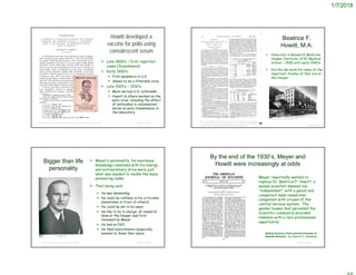 1/7/2018
Howitt developed a
vaccine for polio using
convalescent serum
© Project SOUNDhttps://academic.oup.com/jid/article-abstract/50/1/47/2193173?redirectedFrom=fulltext
 Late 1800’s – first reported
cases (Scandinavia)
 Early 1900’s
 First epidemics in U.S.
 Shown to be a filterable virus
 Late 1920’s – 1930’s
 More serious U.S. outbreaks
 Howitt & others worked on the
polio virus, including the effect
of antibodies in convalescent
serum on polio transmission in
the laboratory
Beatrice F.
Howitt, M.A.
© Project SOUND
https://books.google.com/books?id=mZA1AQAAMAAJ&pg=PA720&dq=Beatric
e+F+Howitt&hl=en&sa=X&ved=0ahUKEwjztIukivvXAhUK3GMKHSkeDG44eB
DoAQgoMAA#v=onepage&q=Beatrice%20F%20Howitt&f=false
 Associate in Research Medicine,
Hooper Institute UCSF Medical
School – 1928 until early 1940’s
 Did the lab work for many of the
important studies of that era at
the Hooper
https://www.ucsf.edu/about/history-1
Bigger than life
personality
 Meyer’s personality, his enormous
knowledge combined with his energy
and extraordinary drive were just
what was needed to tackle the many
pioneering tasks.
 That being said:
 He was demanding
 He could be ruthless in his criticisms
(sometimes in front of others)
 He could be set in his ways
 He like to be in charge: all research
done at the Hooper was first
reviewed by Meyer
 He had an EGO
 He liked subordinates (especially
women) to ‘know their place’
© Project SOUNDhttps://en.wikipedia.org/wiki/Karl_Friedrich_Meyer
 Meyer ‘reportedly wanted to
replace Dr. Beatrice F. Howitt, a
woman scientist deemed too
“independent”, with a genial and
competent male researcher
competent with viruses of the
central nervous system. The
gender biases that pervaded the
scientific community provided
Hammon with a rare professional
opportunity’
© Project SOUND
By the end of the 1930’s, Meyer and
Howitt were increasingly at odds
Selling Science: Polio and the Promise of
Gamma Globulin. By Stephen E. Mawdsley
 