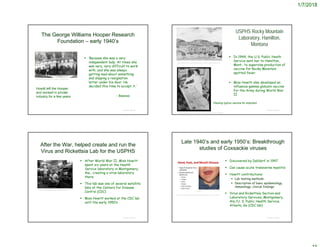 1/7/2018
The George Williams Hooper Research
Foundation – early 1940’s
 ‘Because she was a very
independent lady. At times she
was very, very difficult to work
with, and she was always
getting mad about something
and slipping a resignation
letter under his door. He
decided this time to accept it.’
- Reeves
© Project SOUND
http://history.library.ucsf.edu/1899_photo28.html
Howitt left the Hooper
and worked in private
industry for a few years
USPHS Rocky Mountain
Laboratory, Hamilton,
Montana
 In 1944, the U.S. Public Heath
Service sent her to Hamilton,
Mont., to supervise production of
vaccine for Rocky Mountain
spotted fever.
 Miss Howitt also developed an
influenza gamma globulin vaccine
for the Army during World War
II
© Project SOUND
https://www.nlm.nih.gov/exhibition/phs_history/contributions.html
Packing typhus vaccine for shipment
http://brewminate.com/how-world-war-ii-spurred-vaccine-innovation/
After the War, helped create and run the
Virus and Rickettsia Lab for the USPHS
 After World War II, Miss Howitt
spent six years at the Health
Service laboratory in Montgomery,
Ala., creating a virus laboratory
there.
 This lab was one of several satellite
labs of the Centers for Disease
Control (CDC)
 Miss Howitt worked at the CDC lab
until the early 1950’s
© Project SOUND
https://en.wikipedia.org/wiki/Biocontainment
Late 1940’s and early 1950’s: Breakthrough
studies of Coxsackie viruses
 Discovered by Dalldorf in 1947
 Can cause acute transverse myelitis
 Howitt contributions:
 Lab testing methods
 Description of basic epidemiology,
immunology, clinical findings
 Virus and Rickettsia Section and
Laboratory Services, Montgomery,
Ala./U. S. Public Health Service,
Atlanta, Ga (CDC lab)
© Project SOUND
https://www.slideshare.net/doctorrao/coxsackieviruses-an-update
 