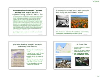 1/7/2018
Recovery of the Coxsackie Group of
Viruses from Human Sources -
Experimental Biology & Medicine - March 1, 1950
 One hundred eight isolations of the Coxsackie group of viruses have been made from the secretions
or tissues of 97 patients from 9 different states with multiple isolations from different kinds of
specimens from 6 separate individuals. Virus was recovered a second time from 9 different
specimens. The strains obtained may be divided into 4 distinct serological types. Two of them
correspond to Types 1 and 2 of Dalldorf; the other 2, tentatively called Types 4 and 5, are
antigenically different. The viruses have been recovered from human blood, Serum, brain, cord,
mouth or nasopharyngeal washings, saliva, sputum, nasal swabs, mouth vesicles, urine and feces with a
predominance of Types 4, 5 and 2, respectively. The highest percentage of isolations was from the
blood, 22 out of 25 (88.0%) specimens being positive. The virus was found also in material from 10
fatal cases and could be recovered repeatedly from 5 of the same specimens. It was easily isolated
from mouth washings during the first week of illness, and on 3 occasions was obtained again from the
same patients during the third week after the onset. The largest number of isolations was from
material obtained during August and September, with another large group collected in March.
Neutralizing antibodies for Types 1 and 2 were found not only in the sera of patients but in those of
a few normal individuals as well. The sera of 7 out of 8 individuals showed neutralizing an tibodies
against their homologous viruses. Type 4 virus has been recovered 3 times from muscle filtrates of
normal baby mice and there is evidence that the Coxsackie viruses may be disseminated in the
laboratory, thus accounting for some of the isolations.
© Project SOUND
Virus and Rickettsia Section and Laboratory Services, Montgomery, Ala., U. S.
Public Health Service, Atlanta, Ga.
In her early 60’s (the early 1950’s), Howitt gave up her
life in virology and moved back to California
© Project SOUND
https://irp.nih.gov/catalyst/v20i5/an-nih-research-dynasty-
in-building-3
http://www.pbase.com/image/70903687
She devoted the rest of her life to California natural history,
conservation and the flora of Monterey County
Why such a radical change? We won’t
ever really know for sure
 Perhaps she missed her longtime
home
 Perhaps she was tired of the fast
pace of biomedical research
 Perhaps she was fed up with the
politics
 Perhaps she needed to rest and
heal after a lifetime of stress
 Or perhaps she still had some
items on her bucket list
© Project SOUND
Del Monte Park
 Unincorporated until 1972; annexed
by Pacific Grove.
 Eclectic mix: old cabins on large lots
to newer homes from 1950’s & 60’s.
 Close to ocean and the natural
areas of the Monterey Peninsula
© Project SOUND
https://www.montereyrentals.com/assets/photos/unit276/slide/photo_
dmp-hillside-terrace_10914.jpg
https://www.tideschart.com/United-States/California/Santa-Cruz-County/Del-
Monte-Beach/
https://trip101.com/article/best-things-to-do-in-pacific-grove-ca
 