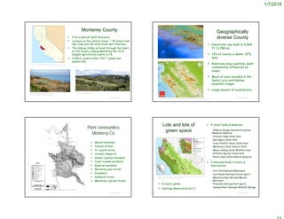 1/7/2018
Monterey County
 First explored 1602 (Vizcaino)
 Located on the Central Coast, ~ 45 miles from
San Jose and 106 miles from San Francisco.
 The Salinas Valley extends through the heart
of the County, making Monterey the third
largest agricultural county in CA.
 3,280.6 square miles; 132.7 people per
square mile
© Project SOUND
https://en.wikipedia.org/wiki/Monterey_County,_California
https://www.expedia.com/Del-Monte-Beach-
Monterey.d6327606.Vacation-Attraction
http://monterey.lafco.ca.gov/
Geographically
diverse County
© Project SOUND
http://www.maphill.com/united-states/california/monterey-county/maps/physical-map/
https://sanctuaries.noaa.gov/science/condition/mbnms/history.html
 Elevations: sea level to 5,865
ft. (1,788 m)
 13% of County is water; 87%
land
 Relatively long coastline; plant
communities influenced by
ocean
 Much of area included in the
Santa Lucia and Gabilan
mountain ranges
 Large amount of biodiversity
 Marsh/wetlands
 Coastal strand
 N. coastal scrub
 Coastal chaparral
 Gowan cypress woodland
 Coast liveoak woodland
 Riparian woodland
 Monterey pine forest
 Grassland
 Redwood forest
 Monterey cypress forest
© Project SOUND
Plant communities:
Monterey Co.
Lots and lots of
green space
 8 State Parks & Reserves
•Elkhorn Slough National Estuarine
Research Reserve
•Fremont Peak State Park
•Garrapata State Park
•Julia Pfeiffer Burns State Park
•Monterey State Historic Park
•Moss Landing State Wildlife Area
•Pfeiffer Big Sur State Park
•Point Lobos State Natural Reserve
 5 National Parks, Forests &
Sanctuaries
•Fort Ord National Monument
•Los Padres National Forest (part)
•Monterey Bay National Marine
Sanctuary
•Pinnacles National Park (part)
•Salinas River National Wildlife Refuge
© Project SOUND
https://www.researchgate.net/figure/249994143_In-color-online-Monterey-County-
Land-use-plan-designations-re-fl-ect-public
 8 County parks
 Hastings Reservation (U.C.)
 