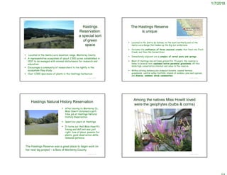 1/7/2018
Hastings
Reservation:
a special sort
of green
space
 Located in the Santa Lucia mountain range, Monterey County
 A representative ecosystem of about 2,500 acres, established in
1937 to be managed with minimal disturbance for research and
education.
 Encourages a community of researchers to live lightly in the
ecosystem they study.
 Over 3,000 specimens of plants in the Hastings herbarium
© Project SOUND
http://www.pgmuseum.org/museum-events/2017/3/31/gvrwnbrzgoshfqrhdky708yutrzq7k
The Hastings Reserve
is unique
 Located in the Sierra de Salinas, on the most northerly end of the
Santa Lucia Range that makes up the Big Sur wilderness.
 Includes the confluence of three seasonal creeks that feed into Finch
Creek, and then the Carmel River.
 Immediately adjacent are a complex of vernal pools and springs
 Most of Hastings has not been grazed for 70 years; the reserve is
home to several rare, unplowed native perennial grasslands. All this
lends high conservation interest and value to the reserve.
 Within driving distance are redwood forests, coastal terrace
grasslands, central valley foothills, stands of endemic pine and cypress,
and diverse, endemic shrub communities.
© Project SOUND
http://bfs.igb-berlin.de/index.php/biological-field-station-fact-
sheet/hastings_natural_history_reservation.html
Hastings Natural History Reservation
 After moving to Monterey Co.,
Miss Howitt obtained a part-
time job at Hastings Natural
History Reservation.
 Spent six years at Hastings
 It turns out that Miss Howitt’s
timing and skill set was just
right: love of place, passion for
plants, good observation skills,
immense patience
© Project SOUND
The Hastings Reserve was a great place to begin work on
her next big project – a flora of Monterey County
Among the natives Miss Howitt loved
were the geophytes (bulbs & corms)
© Project SOUND
 