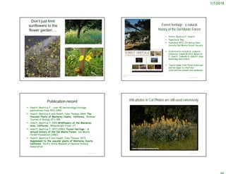1/7/2018
© Project SOUND
Don’t just limit
sunflowers to the
flower garden….
http://farm2.static.flickr.com/1222/813282834_54780bbcc1.jpg
http://greenbrae3.exblog.jp/m2009-08-01/
http://biology.burke.washington.edu/herbarium/imagecollection.php?Genus=Madia&Species=elegans
Forest heritage : a natural
history of the Del Monte Forest
 Editor: Beatrice F. Howitt
 Paperback, 56p.
 Published 1972, CA Native Plant
Society/Del Monte Forest Society
 Contributors include G. Ledyard
Stebbins, James Griffin, Beatrice
F. Howitt, Isabella A. Abbott, Alan
Baldridge and others.
 Topics range from floral areas and
marine algae to intertidal
invertebrate animals and mammals.
© Project SOUND
https://diatropebooks.com/howitt-bf-forest-heritage-a-natural-history-of-the-del-monte-
forest/
Publication record
 Howitt, Beatrice F. – over 40 bacteriology/virology
publications from 1912-1950.
 Howitt, Beatrice F and Howell, John Thomas. 1964. The
Vascular Plants of Monterey County, California. Wasman
Journal of Biology 22:1-184.
 Howitt, Beatrice F. 1965 Wildflowers of the Monterey
area, California. Wheelwright Press, UT
 Howitt, Beatrice F. 1972 [1980] Forest heritage : a
natural history of the Del Monte Forest. Del Monte
Forest Foundation [1980]
 Howitt, Beatrice F and Howell, John Thomas. 1973.
Supplement to the vascular plants of Monterey County,
California. Pacific Grove Museum of Natural History
Association
© Project SOUND
696 photos in Cal Photos are still used extensively
© Project SOUND
 