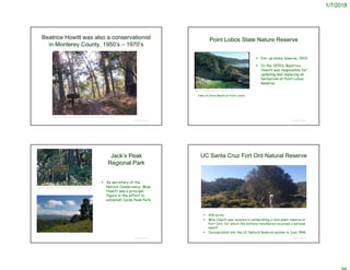 1/7/2018
Beatrice Howitt was also a conservationist
in Monterey County, 1950’s – 1970’s
© Project SOUND
https://www.seemonterey.com/blog/post/tales-from-the-trail-jacks-peak-county-park/
Point Lobos State Nature Reserve
 Est. as state reserve, 1933
 In the 1970’s, Beatrice
Howitt was responsible for
updating and replacing an
herbarium at Point Lobos
Reserve
© Project SOUND
Beatrice F. Howitt © California Academy of Sciences
View of China Beach at Point Lobos
Jack’s Peak
Regional Park
 As secretary of the
Nature Conservancy, Miss
Howitt was a principal
figure in the effort to
establish Jacks Peak Park.
© Project SOUND
http://montereyhikes.blogspot.com/2007/06/jacks-peak-regional-park.html
UC Santa Cruz Fort Ord Natural Reserve
 600 acres
 Miss Howitt was involved in establishing a rare plant reserve at
Fort Ord, for which the military installation received a national
award
 Incorporated into the UC Natural Reserve system in June 1996
© Project SOUND
 