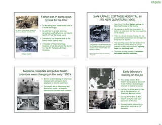 1/7/2018
Father was in some ways
typical for his time
 In the early days, made house calls in
a horse and buggy
 In addition to private practice,
served as county physician and county
health officer for many years
 Installed a few hospital beds in the
family home in early days
 A founder of the old Cottage
Hospital in San Rafael and the doctor
for the Mt. Tamalpais Military
Academy.
© Project SOUND
Dr. Henry Orton Howitt beside his
car in San Rafael, CA, Feb. 914
Cottage Hospital
SAN RAFAEL COTTAGE HOSPITAL IN
ITS NEW QUARTERS [1907]
 Now One of the Most Modern and up-to-
Date Institutions in the Country
 No expense or ability has been spared to
make it an ideal place for the accommodation
of its inmates.
 There is a broad driveway leading into the
grounds where ambulances and carriages can
bring the ill or injured.
 Two operating rooms that are models of all
that operating rooms should be, are at
disposal in cases requiring them. Adjoining
them is a sterilizing room.
 The whole building, speaks of cleanliness
and modem sanitary conditions.
© Project SOUND
Marin County Tocsin, Volume 28, Number 49,
18 May 1907
The hospital is the headquarters for
the Emergency Corps and the best
trained nurses and attendants are
always in charge
Medicine, hospitals and public health
practices were changing in the early 1900’s
 Better understanding of infectious
diseases and contagion; more
emphasis on sterile conditions
 Increased use of laboratory and
laboratory tests – in-hospital
laboratories became more common
© Project SOUND
https://commons.wikimedia.org/wiki/File:King_George_Hospital,_war
d_(c._1915-1918)_Wellcome_L0024173.jpg
https://cms.www.countway.harvard.edu/wp/?tag=peter-bent-brigham-hospital
Early laboratory
training on-the-job
 As a young woman, Miss
Howitt was a general assistant
to her father, developing an
interest in medical sciences
 Led her to obtain a part-time
job in the laboratory of
Stanford Medical School.
 During World War I, Miss
Howitt virtually took over
operation of the lab.
 Pursued higher education in
laboratory medicine at UC
Berkeley
© Project SOUNDhttp://ww1blog.osborneink.com/?p=8358
http://www.darkdaily.com/wp-content/uploads/library-of-medicine-mouth-pipetting.jpg
 