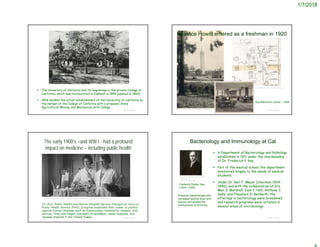 1/7/2018
 The University of California had its beginnings in the private College of
California, which was incorporated in Oakland in 1855 (opened in 1860)
 1868 marked the actual establishment of the University of California by
the merger of the College of California with a proposed State
Agricultural, Mining, and Mechanical Arts College
© Project SOUND
http://www.berkeley.edu/jump-pages/news/happy-birthday-uc-berkeley-charter-day-
celebrates-our-founding-on-march-23
© Project SOUND
https://www.pinterest.com/pin/62909726020453529/
Doe Memorial Library - 1928
Beatrice Howitt entered as a freshman in 1920
https://slicesofbluesky.com/uc-berkeley-postcard/
The early 1900’s –and WW I - had a profound
impact on medicine – including public health
© Project SOUND
http://mym.cdn.laureate-media.com/2dett4d/Walden/HUMN/8150/01/mm/timeline/publichealth.html
In 1912, Public Health and Marine Hospital Service changed its name to
Public Health Service (PHS). Congress expanded their power to protect
against human diseases such as tuberculosis, hookworm, malaria, and
leprosy. They also began oversight of sanitation, water supplies, and
sewage disposal in the United States.
Bacteriology and Immunology at Cal
 A Department of Bacteriology and Pathology
established in 1911 under the chairmanship
of Dr. Frederick P. Gay.
 Part of the medical school, the department
ministered largely to the needs of medical
students.
 Under Dr. Karl F. Meyer (chairman 1924-
1946), and with the collaboration of Drs.
Max S. Marshall, Ivan C. Hall, Anthony J.
Salle, and Theodore D. Beckwith, the
offerings in bacteriology were broadened
and research programs were initiated in
several areas of microbiology.
© Project SOUND
http://www.aai.org/About/History/Past-
Presidents-and-
Officers/FrederickPGay
Frederick Parker Gay
(1874 –1939)
American bacteriologist who
combated typhoid fever and
leprosy and studied the
mechanisms of immunity.
 