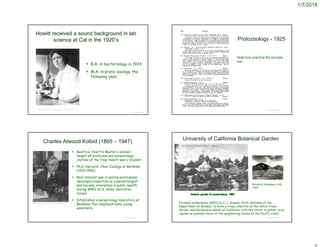 1/7/2018
Howitt received a sound background in lab
science at Cal in the 1920’s
 B.A. in bacteriology in 1924
 M.A. in proto-zoology the
following year.
© Project SOUND
https://www.nlm.nih.gov/exhibition/nih_origins/laboratory.html
Protozoology - 1925
© Project SOUND
Note how practical the courses
are.
Charles Atwood Kofoid (1865 – 1947)
 Beatrice Howitt’s Master’s advisor;
taught all protozoal and parasitology
courses at the time Howitt was a student
 Ph.D. Harvard; Chair Zoology at Berkeley
(1910-1936)
 Real interest was in marine protozoans;
developed expertise as a parasitologist
and became interested in public health
during WWI (U.S. Army Sanitation
Corps)
 Established a parasitology laboratory at
Berkeley that employed many young
assistants
© Project SOUND
http://www.itcamefromthepond.com/tag/kofoid/
University of California Botanical Garden
Formally established (1890) by E. L. Greene (first chairman of the
Department of Botany), to form a living collection of the native trees,
shrubs, and herbaceous plants of California, with the intent to gather in as
rapidly as possible those of the neighboring states of the Pacific Coast.
© Project SOUND
http://botanicalgarden.berkeley.edu/the-garden
Moved to Strawberry Hill,
1925
 