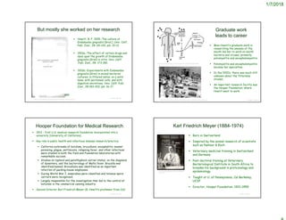 1/7/2018
But mostly she worked on her research
 Howitt, B. F. 1925.-The culture of
Endamoeba gingivalis (Gros.). Univ. Calif.
Publ. Zool., 28: 65-126, pls. 10-12.
 1926a.-The effect of certain drugs and
dyes upon the growth of Endamoeba
gingivalis (Gros) in vitro. Univ. Calif.
.Publ. Zool., 28: 173-182.
 1926b.-Experiments with Endamoeba
gingivalis (Gros) in mixed bacterial
cultures; in filtered saliva; on a solid
base; with peritoneal cells, and with
digestive secretions. Univ. Calif. Publ.
Zool., 28:183-202, pls. 16-17.
© Project SOUND
1925
https://babel.hathitrust.org/cgi/pt?id=uc1.b4576248;view=2up;seq=4
Graduate work
leads to career
 Miss Howitt’s graduate work in
researching the amoeba of the
mouth led her to work on mouth
bacteria and viruses, primarily
poliomyelitis and encephalomyelitis
 Poliomyelitis and encephalomyelitis
became her specialties.
 In the 1920’s, there was much still
unknown about the ‘filterable
viruses’.
 An important research facility was
the Hooper Foundation, where
Howitt went to work.
© Project SOUND
https://www.sciencedirect.com/science/article/pii/S0042682205005830
https://www.elsevier.com/connect/remembering-the-dreaded-summers-of-polio
Hooper Foundation for Medical Research
 1913 - first U.S. medical research foundation incorporated into a
university [University of California]
 Key role in public health and infectious disease research/practice
 California outbreaks of botulism, brucellosis, encephalitis, mussel
poisoning, plague, psittacosis, relapsing fever, and other infections
were studied in both the field and Foundation laboratories with
remarkable success.
 Studies on typhoid and parathyphoid carrier states, on the diagnosis
of dysentery, and the bacteriology of Malta fever. Brucella was
identified/named; Brucellosis was identified as an important
infection of packing-house employees.
 During World War I, anaerobes were classified and tetanus spore
carriers were recognized.
 Largely responsible for the investigation that led to the control of
botulism in the commercial canning industry.
 Second Director Karl Friedrich Meyer (B. Howitt’s professor from Cal)
© Project SOUND
 Born in Switzerland
 Inspired by the animal research of scientists
such as Pasteur & Koch
 Veterinary medicine training in Switzerland
and Germany
 Post-doctoral training at Veterinary
Bacteriological Institute in South Africa to
broaden his background in protozoology and
epidemiology
 Taught at U. of Pennsylvania, Cal Berkeley,
UCSF
 Director, Hooper Foundation, 1921-1959
© Project SOUND
Karl Friedrich Meyer (1884-1974)
http://bancroft.berkeley.edu/Exhibits/Biotech
/meyer.html
 