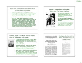 1/7/2018
Meyer came to academia at an fascinating time in
the study of infectious disease
© Project SOUND
 First article on filterable viruses (1914) marked the
beginning of his research on the cause of equine encephalitis
(not to be found until 1930 by Meyer and Howitt at the
Hooper). [Howitt isolated from humans in 1938]
 In 1915 (at Hooper) Meyer worked on the problem of
typhoid fever. A spaghetti pie served at a church dinner had
caused the poisoning of one hundred people. Meyer found
that the woman who cooked the pie had given many people
typhoid fever in the preceding six years. The experience
convinced him of the importance of epidemiology in public
health. It also interested him in a study of typhoid carriers.
He demonstrated that the phenomenon of typhoid carriers
could be recreated by infecting laboratory animals.
Meyer’s interests and personality
dominated the Hooper Institute
© Project SOUND
https://academic.oup.com/femspd/article/73/6/ftv039/2467620
 He contributed significantly to the
understanding, treatment, and
prevention of many infectious (and
other) diseases.
 His contributions and achievements
were founded on his holistic, ecological
approach.
 His 1930s Public Health curriculum at
the University of California played a
large role in the creation of the UC
Berkeley School of Public Health.
In some ways, K.F. Meyer was the ‘larger
than life’ persona of the Hooper
 A former student and friend once put it like this: “Meyer
would have won a Nobel Prize if he hadn’t worked on so
many areas of discovery that nobody could keep track of
all that he was doing”.
 Published > 800 articles
 Responsible, among others, for improving laws regulating
hygiene in the food industries and in public health.
 He deserves credit for establishing training programs in
Public Health in California (and the Western US).
 He was famous for being an excellent and inspiring though
very demanding teacher. His lectures, always most
diligently prepared, were all brilliant, dynamic, captivating,
and demanded a great deal from all students. His lectures
were famous and attracted great numbers of students
© Project SOUND © Project SOUND
Howitt played a vital role in the
studies of viral infections of the
nervous system
https://academic.oup.com/jid/article-abstract/51/3/493/868274?redirectedFrom=fulltext
 