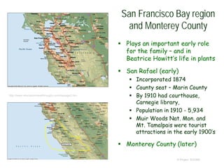 San Francisco Bay region
and Monterey County
 Plays an important early role
for the family – and in
Beatrice Howitt’s life in plants
 San Rafael (early)
 Incorporated 1874
 County seat – Marin County
 By 1910 had courthouse,
Carnegie library,
 Population in 1910 - 5,934
 Muir Woods Nat. Mon. and
Mt. Tamalpais were tourist
attractions in the early 1900’s
 Monterey County (later)
© Project SOUND
http://www.relocationbreakthroughs.com/toppage2.htm
 