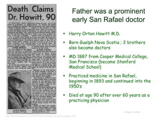 Father was a prominent
early San Rafael doctor
 Harry Orton Howitt M.D.
 Born Guelph Nova Scotia ; 2 brothers
also became doctors
 MD 1887 from Cooper Medical College,
San Francisco (became Stanford
Medical School)
 Practiced medicine in San Rafael,
beginning in 1893 and continued into the
1950’s
 Died at age 90 after over 60 years as a
practicing physician
© Project SOUND
https://www.newspapers.com/clip/10729382/stepfather_of_lambie_hodgins_nee/
 