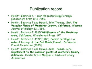 Publication record
 Howitt, Beatrice F. – over 40 bacteriology/virology
publications from 1912-1950.
 Howitt, Beatrice F and Howell, John Thomas. 1964. The
Vascular Plants of Monterey County, California. Wasman
Journal of Biology 22:1-184.
 Howitt, Beatrice F. 1965 Wildflowers of the Monterey
area, California. Wheelwright Press, UT
 Howitt, Beatrice F. 1972 [1980] Forest heritage : a
natural history of the Del Monte Forest. Del Monte
Forest Foundation [1980]
 Howitt, Beatrice F and Howell, John Thomas. 1973.
Supplement to the vascular plants of Monterey County,
California. Pacific Grove Museum of Natural History
Association
© Project SOUND
 