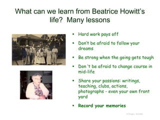 What can we learn from Beatrice Howitt’s
life? Many lessons
 Hard work pays off
 Don’t be afraid to follow your
dreams
 Be strong when the going gets tough
 Don ‘t be afraid to change course in
mid-life
 Share your passions: writings,
teaching, clubs, actions,
photographs - even your own front
yard
 Record your memories
© Project SOUND
 