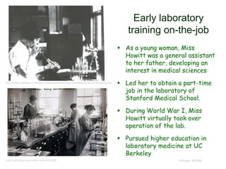 Early laboratory
training on-the-job
 As a young woman, Miss
Howitt was a general assistant
to her father, developing an
interest in medical sciences
 Led her to obtain a part-time
job in the laboratory of
Stanford Medical School.
 During World War I, Miss
Howitt virtually took over
operation of the lab.
 Pursued higher education in
laboratory medicine at UC
Berkeley
© Project SOUNDhttp://ww1blog.osborneink.com/?p=8358
http://www.darkdaily.com/wp-content/uploads/library-of-medicine-mouth-pipetting.jpg
 