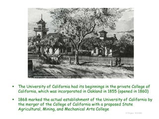  The University of California had its beginnings in the private College of
California, which was incorporated in Oakland in 1855 (opened in 1860)
 1868 marked the actual establishment of the University of California by
the merger of the College of California with a proposed State
Agricultural, Mining, and Mechanical Arts College
© Project SOUND
http://www.berkeley.edu/jump-pages/news/happy-birthday-uc-berkeley-charter-day-
celebrates-our-founding-on-march-23
 