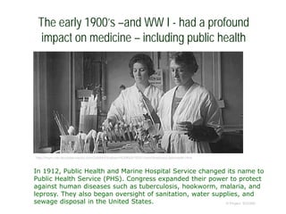 The early 1900’s –and WW I - had a profound
impact on medicine – including public health
© Project SOUND
http://mym.cdn.laureate-media.com/2dett4d/Walden/HUMN/8150/01/mm/timeline/publichealth.html
In 1912, Public Health and Marine Hospital Service changed its name to
Public Health Service (PHS). Congress expanded their power to protect
against human diseases such as tuberculosis, hookworm, malaria, and
leprosy. They also began oversight of sanitation, water supplies, and
sewage disposal in the United States.
 