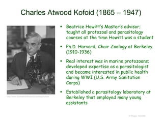 Charles Atwood Kofoid (1865 – 1947)
 Beatrice Howitt’s Master’s advisor;
taught all protozoal and parasitology
courses at the time Howitt was a student
 Ph.D. Harvard; Chair Zoology at Berkeley
(1910-1936)
 Real interest was in marine protozoans;
developed expertise as a parasitologist
and became interested in public health
during WWI (U.S. Army Sanitation
Corps)
 Established a parasitology laboratory at
Berkeley that employed many young
assistants
© Project SOUND
http://www.itcamefromthepond.com/tag/kofoid/
 