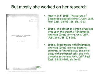 But mostly she worked on her research
 Howitt, B. F. 1925.-The culture of
Endamoeba gingivalis (Gros.). Univ. Calif.
Publ. Zool., 28: 65-126, pls. 10-12.
 1926a.-The effect of certain drugs and
dyes upon the growth of Endamoeba
gingivalis (Gros) in vitro. Univ. Calif.
.Publ. Zool., 28: 173-182.
 1926b.-Experiments with Endamoeba
gingivalis (Gros) in mixed bacterial
cultures; in filtered saliva; on a solid
base; with peritoneal cells, and with
digestive secretions. Univ. Calif. Publ.
Zool., 28:183-202, pls. 16-17.
© Project SOUND
1925
https://babel.hathitrust.org/cgi/pt?id=uc1.b4576248;view=2up;seq=4
 