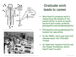 Graduate work
leads to career
 Miss Howitt’s graduate work in
researching the amoeba of the
mouth led her to work on mouth
bacteria and viruses, primarily
poliomyelitis and encephalomyelitis
 Poliomyelitis and encephalomyelitis
became her specialties.
 In the 1920’s, there was much still
unknown about the ‘filterable
viruses’.
 An important research facility was
the Hooper Foundation, where
Howitt went to work.
© Project SOUND
https://www.sciencedirect.com/science/article/pii/S0042682205005830
https://www.elsevier.com/connect/remembering-the-dreaded-summers-of-polio
 