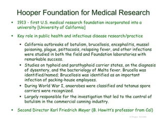 Hooper Foundation for Medical Research
 1913 - first U.S. medical research foundation incorporated into a
university [University of California]
 Key role in public health and infectious disease research/practice
 California outbreaks of botulism, brucellosis, encephalitis, mussel
poisoning, plague, psittacosis, relapsing fever, and other infections
were studied in both the field and Foundation laboratories with
remarkable success.
 Studies on typhoid and parathyphoid carrier states, on the diagnosis
of dysentery, and the bacteriology of Malta fever. Brucella was
identified/named; Brucellosis was identified as an important
infection of packing-house employees.
 During World War I, anaerobes were classified and tetanus spore
carriers were recognized.
 Largely responsible for the investigation that led to the control of
botulism in the commercial canning industry.
 Second Director Karl Friedrich Meyer (B. Howitt’s professor from Cal)
© Project SOUND
 