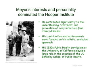 Meyer’s interests and personality
dominated the Hooper Institute
© Project SOUND
https://academic.oup.com/femspd/article/73/6/ftv039/2467620
 He contributed significantly to the
understanding, treatment, and
prevention of many infectious (and
other) diseases.
 His contributions and achievements
were founded on his holistic, ecological
approach.
 His 1930s Public Health curriculum at
the University of California played a
large role in the creation of the UC
Berkeley School of Public Health.
 