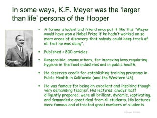In some ways, K.F. Meyer was the ‘larger
than life’ persona of the Hooper
 A former student and friend once put it like this: “Meyer
would have won a Nobel Prize if he hadn’t worked on so
many areas of discovery that nobody could keep track of
all that he was doing”.
 Published > 800 articles
 Responsible, among others, for improving laws regulating
hygiene in the food industries and in public health.
 He deserves credit for establishing training programs in
Public Health in California (and the Western US).
 He was famous for being an excellent and inspiring though
very demanding teacher. His lectures, always most
diligently prepared, were all brilliant, dynamic, captivating,
and demanded a great deal from all students. His lectures
were famous and attracted great numbers of students
© Project SOUND
 