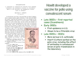Howitt developed a
vaccine for polio using
convalescent serum
© Project SOUNDhttps://academic.oup.com/jid/article-abstract/50/1/47/2193173?redirectedFrom=fulltext
 Late 1800’s – first reported
cases (Scandinavia)
 Early 1900’s
 First epidemics in U.S.
 Shown to be a filterable virus
 Late 1920’s – 1930’s
 More serious U.S. outbreaks
 Howitt & others worked on the
polio virus, including the effect
of antibodies in convalescent
serum on polio transmission in
the laboratory
 