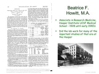 Beatrice F.
Howitt, M.A.
© Project SOUND
https://books.google.com/books?id=mZA1AQAAMAAJ&pg=PA720&dq=Beatric
e+F+Howitt&hl=en&sa=X&ved=0ahUKEwjztIukivvXAhUK3GMKHSkeDG44eB
DoAQgoMAA#v=onepage&q=Beatrice%20F%20Howitt&f=false
 Associate in Research Medicine,
Hooper Institute UCSF Medical
School – 1928 until early 1940’s
 Did the lab work for many of the
important studies of that era at
the Hooper
https://www.ucsf.edu/about/history-1
 