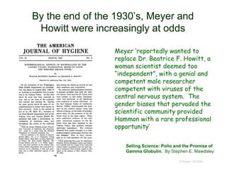  Meyer ‘reportedly wanted to
replace Dr. Beatrice F. Howitt, a
woman scientist deemed too
“independent”, with a genial and
competent male researcher
competent with viruses of the
central nervous system. The
gender biases that pervaded the
scientific community provided
Hammon with a rare professional
opportunity’
© Project SOUND
By the end of the 1930’s, Meyer and
Howitt were increasingly at odds
Selling Science: Polio and the Promise of
Gamma Globulin. By Stephen E. Mawdsley
 