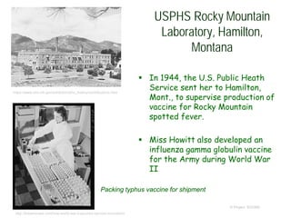 USPHS Rocky Mountain
Laboratory, Hamilton,
Montana
 In 1944, the U.S. Public Heath
Service sent her to Hamilton,
Mont., to supervise production of
vaccine for Rocky Mountain
spotted fever.
 Miss Howitt also developed an
influenza gamma globulin vaccine
for the Army during World War
II
© Project SOUND
https://www.nlm.nih.gov/exhibition/phs_history/contributions.html
Packing typhus vaccine for shipment
http://brewminate.com/how-world-war-ii-spurred-vaccine-innovation/
 