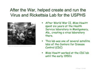 After the War, helped create and run the
Virus and Rickettsia Lab for the USPHS
 After World War II, Miss Howitt
spent six years at the Health
Service laboratory in Montgomery,
Ala., creating a virus laboratory
there.
 This lab was one of several satellite
labs of the Centers for Disease
Control (CDC)
 Miss Howitt worked at the CDC lab
until the early 1950’s
© Project SOUND
https://en.wikipedia.org/wiki/Biocontainment
 