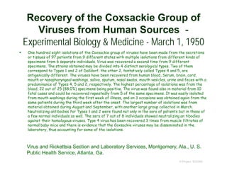 Recovery of the Coxsackie Group of
Viruses from Human Sources -
Experimental Biology & Medicine - March 1, 1950
 One hundred eight isolations of the Coxsackie group of viruses have been made from the secretions
or tissues of 97 patients from 9 different states with multiple isolations from different kinds of
specimens from 6 separate individuals. Virus was recovered a second time from 9 different
specimens. The strains obtained may be divided into 4 distinct serological types. Two of them
correspond to Types 1 and 2 of Dalldorf; the other 2, tentatively called Types 4 and 5, are
antigenically different. The viruses have been recovered from human blood, Serum, brain, cord,
mouth or nasopharyngeal washings, saliva, sputum, nasal swabs, mouth vesicles, urine and feces with a
predominance of Types 4, 5 and 2, respectively. The highest percentage of isolations was from the
blood, 22 out of 25 (88.0%) specimens being positive. The virus was found also in material from 10
fatal cases and could be recovered repeatedly from 5 of the same specimens. It was easily isolated
from mouth washings during the first week of illness, and on 3 occasions was obtained again from the
same patients during the third week after the onset. The largest number of isolations was from
material obtained during August and September, with another large group collected in March.
Neutralizing antibodies for Types 1 and 2 were found not only in the sera of patients but in those of
a few normal individuals as well. The sera of 7 out of 8 individuals showed neutralizing an tibodies
against their homologous viruses. Type 4 virus has been recovered 3 times from muscle filtrates of
normal baby mice and there is evidence that the Coxsackie viruses may be disseminated in the
laboratory, thus accounting for some of the isolations.
© Project SOUND
Virus and Rickettsia Section and Laboratory Services, Montgomery, Ala., U. S.
Public Health Service, Atlanta, Ga.
 