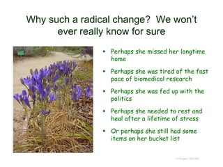 Why such a radical change? We won’t
ever really know for sure
 Perhaps she missed her longtime
home
 Perhaps she was tired of the fast
pace of biomedical research
 Perhaps she was fed up with the
politics
 Perhaps she needed to rest and
heal after a lifetime of stress
 Or perhaps she still had some
items on her bucket list
© Project SOUND
 