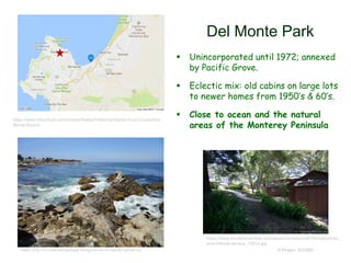 Del Monte Park
 Unincorporated until 1972; annexed
by Pacific Grove.
 Eclectic mix: old cabins on large lots
to newer homes from 1950’s & 60’s.
 Close to ocean and the natural
areas of the Monterey Peninsula
© Project SOUND
https://www.montereyrentals.com/assets/photos/unit276/slide/photo_
dmp-hillside-terrace_10914.jpg
https://www.tideschart.com/United-States/California/Santa-Cruz-County/Del-
Monte-Beach/
https://trip101.com/article/best-things-to-do-in-pacific-grove-ca
 