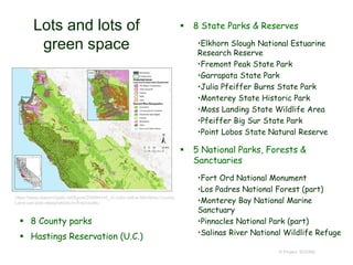 Lots and lots of
green space
 8 State Parks & Reserves
•Elkhorn Slough National Estuarine
Research Reserve
•Fremont Peak State Park
•Garrapata State Park
•Julia Pfeiffer Burns State Park
•Monterey State Historic Park
•Moss Landing State Wildlife Area
•Pfeiffer Big Sur State Park
•Point Lobos State Natural Reserve
 5 National Parks, Forests &
Sanctuaries
•Fort Ord National Monument
•Los Padres National Forest (part)
•Monterey Bay National Marine
Sanctuary
•Pinnacles National Park (part)
•Salinas River National Wildlife Refuge
© Project SOUND
https://www.researchgate.net/figure/249994143_In-color-online-Monterey-County-
Land-use-plan-designations-re-fl-ect-public
 8 County parks
 Hastings Reservation (U.C.)
 