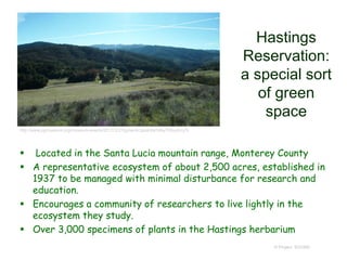 Hastings
Reservation:
a special sort
of green
space
 Located in the Santa Lucia mountain range, Monterey County
 A representative ecosystem of about 2,500 acres, established in
1937 to be managed with minimal disturbance for research and
education.
 Encourages a community of researchers to live lightly in the
ecosystem they study.
 Over 3,000 specimens of plants in the Hastings herbarium
© Project SOUND
http://www.pgmuseum.org/museum-events/2017/3/31/gvrwnbrzgoshfqrhdky708yutrzq7k
 