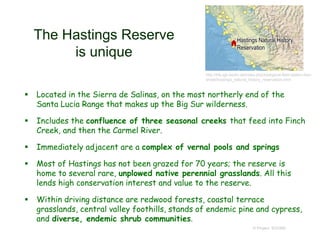 The Hastings Reserve
is unique
 Located in the Sierra de Salinas, on the most northerly end of the
Santa Lucia Range that makes up the Big Sur wilderness.
 Includes the confluence of three seasonal creeks that feed into Finch
Creek, and then the Carmel River.
 Immediately adjacent are a complex of vernal pools and springs
 Most of Hastings has not been grazed for 70 years; the reserve is
home to several rare, unplowed native perennial grasslands. All this
lends high conservation interest and value to the reserve.
 Within driving distance are redwood forests, coastal terrace
grasslands, central valley foothills, stands of endemic pine and cypress,
and diverse, endemic shrub communities.
© Project SOUND
http://bfs.igb-berlin.de/index.php/biological-field-station-fact-
sheet/hastings_natural_history_reservation.html
 