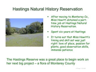 Hastings Natural History Reservation
 After moving to Monterey Co.,
Miss Howitt obtained a part-
time job at Hastings Natural
History Reservation.
 Spent six years at Hastings
 It turns out that Miss Howitt’s
timing and skill set was just
right: love of place, passion for
plants, good observation skills,
immense patience
© Project SOUND
The Hastings Reserve was a great place to begin work on
her next big project – a flora of Monterey County
 