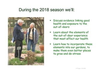During the 2018 season we’ll:
 Discuss evidence linking good
health and exposure to the
out-of-doors
 Learn about the elements of
the out-of-door experience
that most affect our health
 Learn how to incorporate these
elements into our gardens, to
make them even better places
to grow and de-stress
© Project SOUND
 