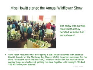 Miss Howitt started the Annual Wildflower Show
 Vern Yadon recounted that first spring in 1961 when he worked with Beatrice
Howitt, founder of the Monterey Bay Chapter CNPS, to gather specimens for the
show. "She went out in one direction, I went out in another. We worked all day
naming things we'd collected, putting the show together until midnight. We had
256 different plant species."
© Project SOUND
The show was so well-
received that they
decided to make it an
annual event.
http://northcoastcnps.org/index.php/activities/calendar/42-topmenucontent/home/162-
april12-2017-program
 