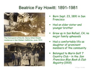 Beatrice Fay Howitt: 1891-1981
 Born Sept. 23, 1891 in San
Francisco
 Had an older sister and
younger brother
 Grew up in San Rafael, CA; no
major family upheavals
 Had a comfortable life as
daughter of prominent
members of the community
 Belonged to Marin Golf 7
Country Club – in the San
Francisco Blue Book & Club
Registry (1919)
© Project SOUND
The front porch of the Dr. Henry Orton Howitt
residence in San Rafael, California, June 1913
 