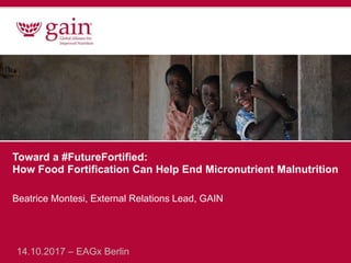 Toward a #FutureFortified:
How Food Fortification Can Help End Micronutrient Malnutrition
Beatrice Montesi, External Relations Lead, GAIN
14.10.2017 – EAGx Berlin
 